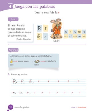 Módulo
4 Juega con las palabras
Aprende
Leer y escribir la r
1. Remarca y escribe.
R R R
_r _r _r
Unidad 3 / Lectoescritura
Lee
La letra r tiene un sonido suave y un sonido fuerte.
sonido suave sonido fuerte
pera ratón
noventa y _ocho
rR
_rR
El ratón Aurelio
el más elegante,
quiere darle un susto
al pobre elefante.
Zandra Montañés
ra ri ro ru re
_ra _ri _ro _ru _re
ratón
98
 