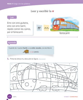 _cien
Leer y escribir la rr
Módulo 4 / Juega con las palabras
Lee
Unidad 3 / Lectoescritura
1. Pinta las letras rr y descubre la figura. Reconocer
Aprende
Cuando la r suena fuerte y va entre vocales, se escribe rr.
carreta
ferrocarril
Erre con erre guitarra,
erre con erre barril,
rápido corren los carros,
por el ferrocarril.
rr _rr
r
r r
r
r r r
r
rr
r
r
r
r
r
r
r
r r
r
r
r
r
r
r
r
r
r
r
r
r
r
r r
r r r
rr
rr
rr
rr
rr
rr
rr
rr
rr
rr
rr
rr
rr
rr
rr
rr
rr
rr
rr
rr
rr
rr
100
 
