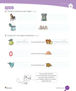 _ciento _uno
2. Escribe el nombre de cada imagen. Aplicar
3. Escribe con r o rr, según corresponda. Aplicar
Leer y escribir la rr
Practica
_perita _perritano es lo mismo que
0 no es lo mismo que
no es lo mismo que
Formo parte de París,
en el fin del mar me encuentro,
en el principio de Roma
y, en Norte, estoy en el centro.
¿Qué letra soy?
no es lo mismo que
101
 