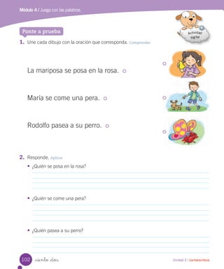 Unidad 3 / Lectoescritura_ciento _dos
Ponte a prueba
Módulo 4 / Juega con las palabras
1. Une cada dibujo con la oración que corresponda. Comprender
2. Responde. Aplicar
• ¿Quién se posa en la rosa?
• ¿Quién se come una pera?
• ¿Quién pasea a su perro?
La mariposa se posa en la rosa.
María se come una pera.
Rodolfo pasea a su perro.
102
 