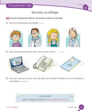 Unidad 3 / Oralidad _ciento _tres
Comprensión oral
Escucha un diálogo
2. ¿Qué utilizan los personajes para comunicarse? Pinta el . Inferir
3. ¿Por qué crees que el autor creó ese título para el texto? Comenta con tus compañeras y
compañeros. Interpretar
Escucha atentamente Diáloco con Amelia y realiza la actividad.
1. Encierra los personajes del diálogo. Inferir
Conectad@s
Juega con diálogos ingresando a www.casadelsaber.cl/len/101
Unidad 3
103
 