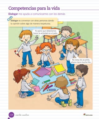Competencias para la vida
_ciento _cuatro
Dialogar me ayuda a comunicarme con los demás
Yo opino que deberíamos
hacer la actividad en el patio.
No estoy de acuerdo,
afuera hace mucho frío.
Dialogar es conversar con otras personas dando
tu opinión sobre algo de manera respetuosa.
104
 