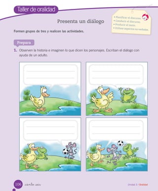 Unidad 3 / Oralidad_ciento _seis
Taller de oralidad
Presenta un diálogo
Formen grupos de tres y realicen las actividades.
• Planificar el discurso.
• Conducir el discurso.
• Producir el texto.
• Utilizar aspectos no verbales.
Prepara
1. Observen la historia e imaginen lo que dicen los personajes. Escriban el diálogo con
ayuda de un adulto.
106
 