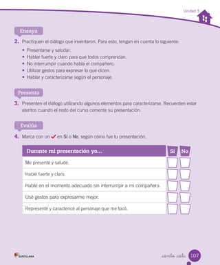_ciento _siete
Unidad 3
2. Practiquen el diálogo que inventaron. Para esto, tengan en cuenta lo siguiente:
•	 Presentarse y saludar.
•	 Hablar fuerte y claro para que todos comprendan.
•	 No interrumpir cuando habla el compañero.
•	 Utilizar gestos para expresar lo que dicen.
•	 Hablar y caracterizarse según el personaje.
Ensaya
3. Presenten el diálogo utilizando algunos elementos para caracterizarse. Recuerden estar
atentos cuando el resto del curso comente su presentación.
Presenta
4. Marca con un en Sí o No, según cómo fue tu presentación.
Evalúa
Durante mi presentación yo… Sí No
Me presenté y saludé.
Hablé fuerte y claro.
Hablé en el momento adecuado sin interrumpir a mi compañero.
Usé gestos para expresarme mejor.
Representé y caractericé al personaje que me tocó.
107
 