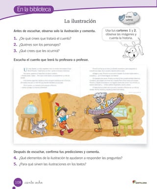 _ciento _ocho
En la biblioteca
La ilustración
Después de escuchar, confirma tus predicciones y comenta.
4. ¿Qué elementos de la ilustración te ayudaron a responder las preguntas?
5. ¿Para qué sirven las ilustraciones en los textos?
Antes de escuchar, observa solo la ilustración y comenta.
1. ¿De qué crees que tratará el cuento?
2. ¿Quiénes son los personajes?
3. ¿Qué crees que les ocurrirá?
Escucha el cuento que leerá tu profesora o profesor.
Usa tus cartones 1 y 2,
observa las imágenes y
cuenta la historia.
108
 
