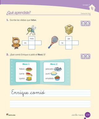 _ciento nueve
Unidad 3
1. Escribe las sílabas que faltan.
¿Qué aprendiste? Evaluación ﬁnal
mos
es
pa
ra
Enrique _comió
2. ¿Qué comió Enrique si pidió el Menú 1?
Menú 1
fideos
carne
queso
❖
✣
❖
✣
❖
✣
❖
✣
❖
✣
❖
✣
❖
✣
❖
✣
Menú 2
pescado
puré
ensalada
109
 