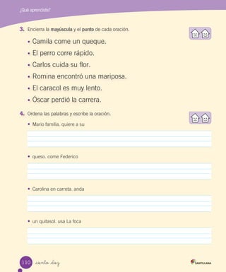 _ciento _diez
¿Qué aprendiste?
3. Encierra la mayúscula y el punto de cada oración.
•	 Camila come un queque.
•	 El perro corre rápido.
•	 Carlos cuida su flor.
•	 Romina encontró una mariposa.
•	 El caracol es muy lento.
•	 Óscar perdió la carrera.
4. Ordena las palabras y escribe la oración.
•	 Mario familia. quiere a su
•	 queso. come Federico
•	 Carolina en carreta. anda
•	 un quitasol. usa La foca
110
 