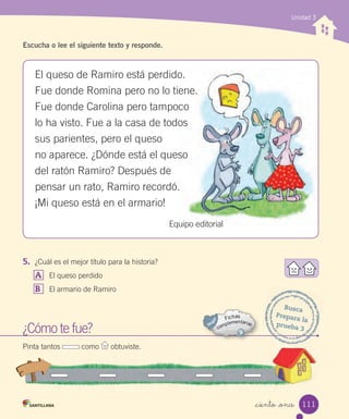 _ciento _once
Unidad 3
Escucha o lee el siguiente texto y responde.
5. ¿Cuál es el mejor título para la historia?
A El queso perdido
B El armario de Ramiro
¿Cómo te fue?
Pinta tantos como obtuviste.
Busca
Prepara la
prueba 3
El queso de Ramiro está perdido.
Fue donde Romina pero no lo tiene.
Fue donde Carolina pero tampoco
lo ha visto. Fue a la casa de todos
sus parientes, pero el queso
no aparece. ¿Dónde está el queso
del ratón Ramiro? Después de
pensar un rato, Ramiro recordó.
¡Mi queso está en el armario!
Equipo editorial
111
 