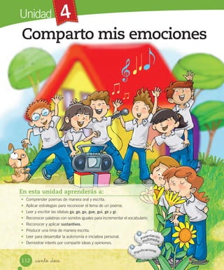 4
Comparto mis emociones
_ciento _doce
Unidad
En esta unidad aprenderás a:
• Comprender poemas de manera oral y escrita.
• Aplicar estrategias para reconocer el tema de un poema.
• Leer y escribir las sílabas ga, go, gu, gue, gui, ge y gi.
• Reconocer palabras con sonidos iguales para incrementar el vocabulario.
• Reconocer y aplicar sustantivos.
• Producir una rima de manera escrita.
• Leer para desarrollar la autonomía e iniciativa personal.
• Demostrar interés por compartir ideas y opiniones.
112
 