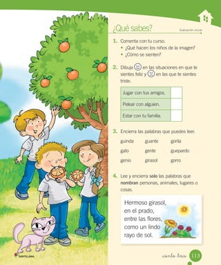 _ciento _trece
¿Qué sabes? Evaluación inicial
1. Comenta con tu curso.
•	 ¿Qué hacen los niños de la imagen?
•	 ¿Cómo se sienten?
2. Dibuja en las situaciones en que te
sientes feliz y en las que te sientes
triste.
Jugar con tus amigos.
Pelear con alguien.
Estar con tu familia.
3. Encierra las palabras que puedes leer.
guinda guante gorila
gato gente guepardo
genio girasol gorro
4. Lee y encierra solo las palabras que
nombran personas, animales, lugares o
cosas.
Hermoso girasol,
en el prado,
entre las flores,
como un lindo
rayo de sol.
113
 