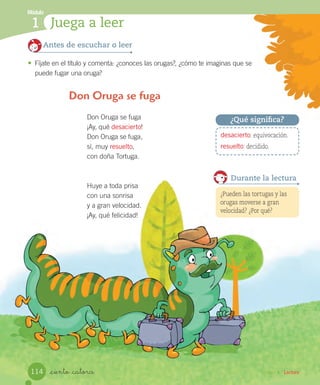 Unidad 4 / Lectura_ciento _catorce
Don Oruga se fuga
¡Ay, qué desacierto!
Don Oruga se fuga,
sí, muy resuelto,
con doña Tortuga.
Huye a toda prisa
con una sonrisa
y a gran velocidad.
¡Ay, qué felicidad!
Don Oruga se fuga
Antes de escuchar o leer
•	 Fíjate en el título y comenta: ¿conoces las orugas?, ¿cómo te imaginas que se
puede fugar una oruga?
¿Pueden las tortugas y las
orugas moverse a gran
velocidad? ¿Por qué?
Durante la lectura
desacierto: equivocación.
resuelto: decidido.
¿Qué significa?
Módulo
1 Juega a leer
114
 