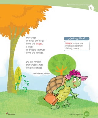 Comprender textos usando estrategias
_ciento _quince
Don Oruga
se alarga y se alarga
como una bisagra,
y luego,
se arruga y se arruga
como una lechuga.
¡Ay, qué revuelo!
Don Oruga se fuga
con doña Tortuga.
Saúl Schkolnik, chileno
bisagra: parte de una
puerta que le permite
abrirse y cerrarse.
¿Qué significa?
115
 