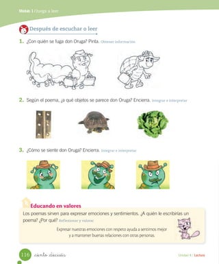 Módulo 1 / Juega a leer
Unidad 4 / Lectura_ciento _dieciséis
3. ¿Cómo se siente don Oruga? Encierra. Integrar e interpretar
Después de escuchar o leer
1. ¿Con quién se fuga don Oruga? Pinta. Obtener información
Educando en valores
Los poemas sirven para expresar emociones y sentimientos. ¿A quién le escribirías un
poema? ¿Por qué? Reflexionar y valorar
Expresar nuestras emociones con respeto ayuda a sentirnos mejor
y a mantener buenas relaciones con otras personas.
2. Según el poema, ¿a qué objetos se parece don Oruga? Encierra. Integrar e interpretar
116
 