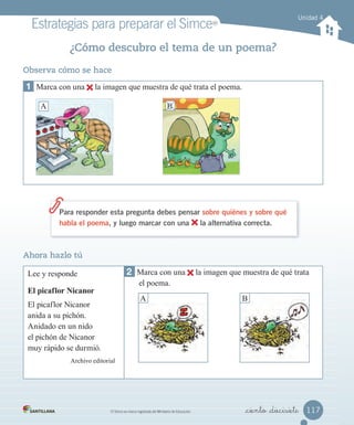 Estrategias para preparar el SimceMR
MR
Simce es marca registrada del Ministerio de Educación. _ciento _diecisiete
¿Cómo descubro el tema de un poema?
Para responder esta pregunta debes pensar sobre quiénes y sobre qué
habla el poema, y luego marcar con una la alternativa correcta.
Unidad 4
Observa cómo se hace
1 Marca con una la imagen que muestra de qué trata el poema.
A B
Ahora hazlo tú
Lee y responde
El picaflor Nicanor
El picaflor Nicanor
anida a su pichón.
Anidado en un nido
el pichón de Nicanor
muy rápido se durmió.
Archivo editorial
2 Marca con una la imagen que muestra de qué trata
el poema.
A B
117
 