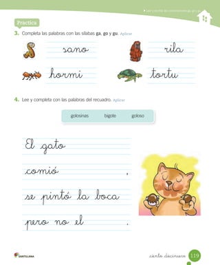 Leer y escribir las combinaciones ga, go y gu
_ciento _diecinueve
3. Completa las palabras con las sílabas ga, go y gu. Aplicar
Practica
sano
_hormi
rila
_tortu
4. Lee y completa con las palabras del recuadro. Aplicar
golosinas bigote goloso
El _gato
_comió ,
_se _pintó _la _boca
_pero no _el .
119
 