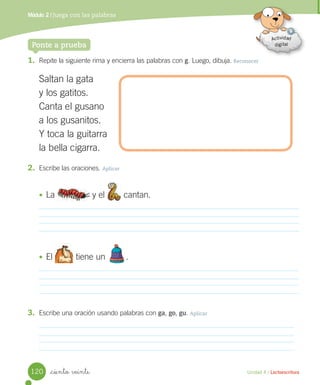 Unidad 4 / Lectoescritura
Módulo 2 / Juega con las palabras
_ciento veinte
1. Repite la siguiente rima y encierra las palabras con g. Luego, dibuja. Reconocer
Saltan la gata
y los gatitos.
Canta el gusano
a los gusanitos.
Y toca la guitarra
la bella cigarra.
Ponte a prueba
2. Escribe las oraciones. Aplicar
• La y el cantan.
• El tiene un .
3. Escribe una oración usando palabras con ga, go, gu. Aplicar
120
 
