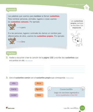 _ciento veintitrés
Reconocer y aplicar sustantivos
Aprende
Practica
Las palabras que usamos para nombrar se llaman sustantivos.
Para nombrar personas, animales, lugares o cosas usamos
los sustantivos comunes. Por ejemplo:
perro
Si a las personas, lugares o animales les damos un nombre para
diferenciarlos de otros, usamos los sustantivos propios. Por ejemplo:
Dino
2. Vuelve a escuchar o leer la canción de la página 122 y escribe dos sustantivos que
encuentres en ella. Reconocer
3. Une el sustantivo común con el sustantivo propio que corresponda. Relacionar
Los sustantivos
propios siempre
se escriben con
mayúscula.
mamá
niño
ciudad
Agustín
Arica
Clara
Conectad@s
Juega con canciones ingresando a
www.casadelsaber.cl/len/102
123
 