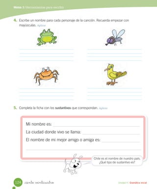 Módulo 3 / Herramientas para escribir
_ciento veinticuatro Unidad 4 / Gramática inicial
4. Escribe un nombre para cada personaje de la canción. Recuerda empezar con
mayúsculas. Aplicar
5. Completa la ficha con los sustantivos que correspondan. Aplicar
Mi nombre es:
La ciudad donde vivo se llama:
El nombre de mi mejor amigo o amiga es:
Chile es el nombre de nuestro país.
¿Qué tipo de sustantivo es?
124
 