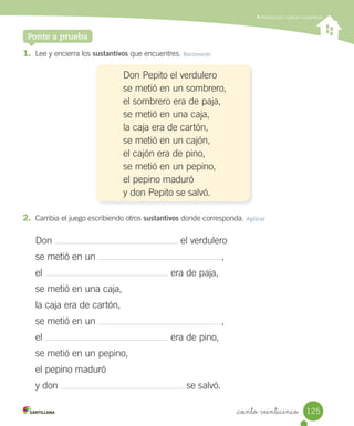 _ciento veinticinco
Reconocer y aplicar sustantivos
Ponte a prueba
1. Lee y encierra los sustantivos que encuentres. Reconocer
Don Pepito el verdulero
se metió en un sombrero,
el sombrero era de paja,
se metió en una caja,
la caja era de cartón,
se metió en un cajón,
el cajón era de pino,
se metió en un pepino,
el pepino maduró
y don Pepito se salvó.
2. Cambia el juego escribiendo otros sustantivos donde corresponda. Aplicar
Don el verdulero
se metió en un ,
el era de paja,
se metió en una caja,
la caja era de cartón,
se metió en un ,
el era de pino,
se metió en un pepino,
el pepino maduró
y don se salvó.
125
 