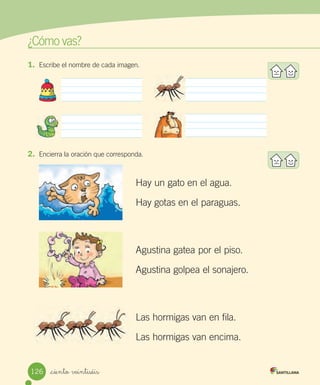 ¿Cómo vas?
_ciento veintiséis
2. Encierra la oración que corresponda.
Hay un gato en el agua.
Hay gotas en el paraguas.
Agustina gatea por el piso.
Agustina golpea el sonajero.
Las hormigas van en fila.
Las hormigas van encima.
1. Escribe el nombre de cada imagen.
126
 
