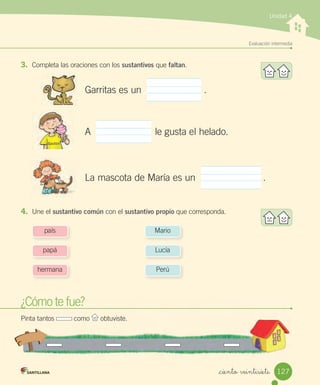 Evaluación intermedia
_ciento veintisiete
3. Completa las oraciones con los sustantivos que faltan.
Unidad 4
¿Cómo te fue?
Pinta tantos como obtuviste.
Garritas es un .
A le gusta el helado.
La mascota de María es un .
4. Une el sustantivo común con el sustantivo propio que corresponda.
país
papá
hermana
Mario
Lucía
Perú
Gastón
127
 