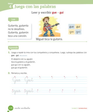 _ciento veintiocho Unidad 4 / Lectoescritura
Módulo
4 Juega con las palabras
1. Juega a repetir la rima con tus compañeros y compañeras. Luego, subraya las palabras con
gue - gui. Reconocer
El abejorro con su aguijón
toca la guitarra y el guitarrón,
gue gui con su aguijón,
gue gui el guitarrón.
Leer y escribir gue - gui
Lee
Aprende
2. Remarca y escribe.
Guitarrita, guitarrita
no te desafines.
Guitarrita, guitarrón
toca una canción.
gue gui
_gue _gui
Miguel toca la guitarra.
Gue Gui
_gue _gui
128
 