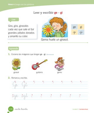 Unidad 4 / Lectoescritura
Módulo 4 / Juega con las palabras
_ciento _treinta
Leer y escribir ge - gi
Lee
Aprende
1. Encierra las imágenes que tengan ge - gi. Reconocer
Gira, gira, girasoles
cada vez que sale el Sol
grandes pétalos dorados
y amarillo su color.
ge gi
_ge _gi
Gema huele un girasol.
girasol guitarra genio
2. Remarca y escribe.
Ge Gi
_ge _gi
130
 