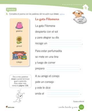 _ciento _treinta y _uno
Leer y escribir las combinaciones ge - gi
3. Completa el poema con las palabras del recuadro que rimen. Aplicar
Practica
La gata Filomena
La gata Filomena
despierta con el sol
y para alegrar su día
recoge un .
Para estar perfumadita
se mete en una tina
y luego de comer
prepara .
A su amigo el conejo
pide un consejo
y este le dice
anda al .
Equipo editorial
Dos o más palabras
riman cuando terminan
igual o parecido.
Para saber más,
revisa la página 136.
girasol
gelatina
colegio
131
 