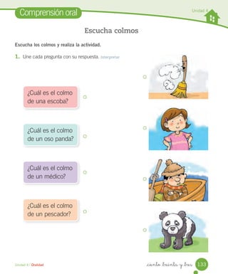 _ciento _treinta y _tres
Escucha los colmos y realiza la actividad.
1. Une cada pregunta con su respuesta. Interpretar
Comprensión oral
Escucha colmos
Unidad 4 / Oralidad
¿Cuál es el colmo
de una escoba?
¿Cuál es el colmo
de un oso panda?
¿Cuál es el colmo
de un médico?
¿Cuál es el colmo
de un pescador?
Unidad 4
Remedios
133
 