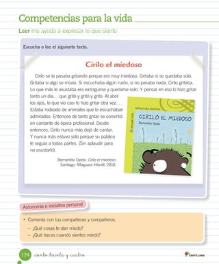 Competencias para la vida
_ciento _treinta y _cuatro
Escucha o lee el siguiente texto.
•	 Comenta con tus compañeras y compañeros.
– ¿Qué cosas te dan miedo?
– ¿Qué haces cuando sientes miedo?
Leer me ayuda a expresar lo que siento
Autonomía e iniciativa personal
Cirilo el miedoso
Cirilo se la pasaba gritando porque era muy miedoso. Gritaba si se quedaba solo.
Gritaba si algo se movía. Si escuchaba algún ruido, si no pasaba nada, Cirilo gritaba.
Lo que más le asustaba era extinguirse y quedarse solo. Y pensar en eso lo hizo gritar
tanto un día… que gritó y gritó y gritó. Al abrir
los ojos, lo que vio casi lo hizo gritar otra vez…
Estaba rodeado de animales que lo escuchaban
admirados. Entonces de tanto gritar se convirtió
en cantante de ópera profesional. Desde
entonces, Cirilo nunca más dejó de cantar.
Y nunca más estuvo solo porque su público
le seguía a todas partes. (Sin aplaudir para
no asustarlo).
Bernardita Ojeda. Cirilo el miedoso.
Santiago: Alfaguara Infantil, 2010.
Estaba rodeado de animales que lo escuchaban
134
 