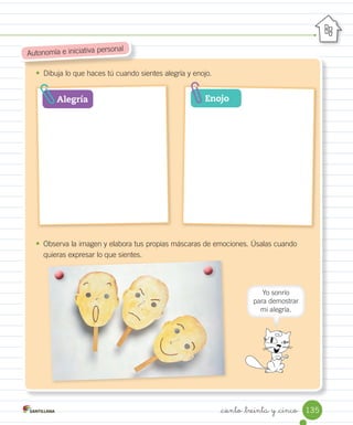 _ciento _treinta y _cinco
•	 Dibuja lo que haces tú cuando sientes alegría y enojo.
•	 Observa la imagen y elabora tus propias máscaras de emociones. Úsalas cuando
quieras expresar lo que sientes.
Autonomía e iniciativa personal
Alegría Enojo
Yo sonrío
para demostrar
mi alegría.
135
 