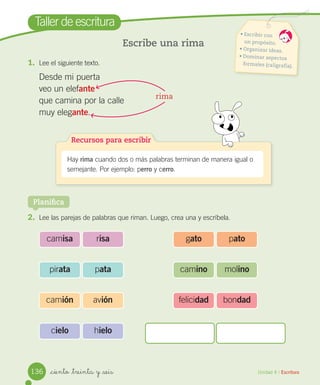 _ciento _treinta y _seis
Taller de escritura
Escribe una rima
1. Lee el siguiente texto.
Desde mi puerta
veo un elefante
que camina por la calle
muy elegante.
2. Lee las parejas de palabras que riman. Luego, crea una y escríbela.
Unidad 4 / Escritura
rima
Recursos para escribir
Hay rima cuando dos o más palabras terminan de manera igual o
semejante. Por ejemplo: perro y cerro.
Planifica
camisa risa
pirata pata
camión avión
cielo hielo
gato pato
camino molino
felicidad bondad
• Escribir con
un propósito.
• Organizar ideas.
• Dominar aspectos
formales (caligrafía).
136
 
