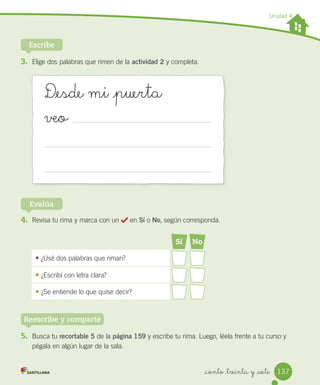 _ciento _treinta y _siete
Unidad 4
Escribe
5. Busca tu recortable 5 de la página 159 y escribe tu rima. Luego, léela frente a tu curso y
pégala en algún lugar de la sala.
4. Revisa tu rima y marca con un en Sí o No, según corresponda.
Evalúa
Sí No
• ¿Usé dos palabras que riman?
•	¿Escribí con letra clara?
•	¿Se entiende lo que quise decir?
3. Elige dos palabras que rimen de la actividad 2 y completa.
D_esde mi _puerta
veo
Reescribe y comparte
137
 