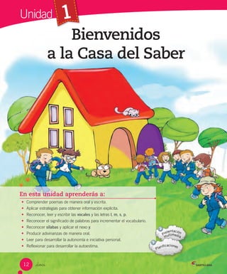 1
En esta unidad aprenderás a:
• Comprender poemas de manera oral y escrita.
• Aplicar estrategias para obtener información explícita.
• Reconocer, leer y escribir las vocales y las letras l, m, s, p.
• Reconocer el significado de palabras para incrementar el vocabulario.
• Reconocer sílabas y aplicar el nexo y.
• Producir adivinanzas de manera oral.
• Leer para desarrollar la autonomía e iniciativa personal.
• Reflexionar para desarrollar la autoestima.
Bienvenidos
a la Casa del Saber
_doce
Unidad
12
 
