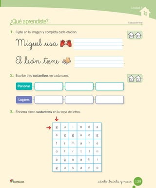 _ciento _treinta y nueve
1. Fíjate en la imagen y completa cada oración.
2. Escribe tres sustantivos en cada caso.
3. Encierra cinco sustantivos en la sopa de letras.
¿Qué aprendiste? Evaluación ﬁnal
Unidad 4
Miguel _usa .
El _león _tiene .
Lugares
Personas
g u i n d a
a g g u e g
t r m a r e
o f r t l n
a g u a h i
g u s a n o
139
 