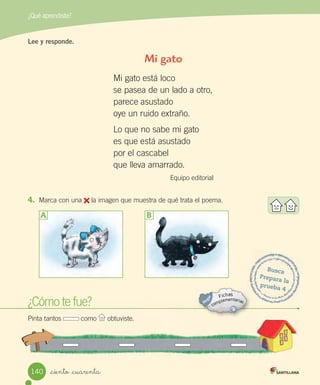 ¿Qué aprendiste?
_ciento _cuarenta
Busca
Prepara la
prueba 4
¿Cómo te fue?
Pinta tantos como obtuviste.
Lee y responde.
Mi gato
Mi gato está loco
se pasea de un lado a otro,
parece asustado
oye un ruido extraño.
Lo que no sabe mi gato
es que está asustado
por el cascabel
que lleva amarrado.
Equipo editorial
4. Marca con una la imagen que muestra de qué trata el poema.
A B
140
 