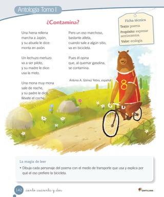 Antología Tomo I
_ciento _cuarenta y _dos
Una hiena rellena
marcha a Japón,
y su abuela le dice:
monta en avión.
Un lechuzo merluzo
va a ser piloto,
y su madre le dice:
usa la moto.
Una mona muy mona
sale de noche,
y su padre le dice:
llévate el coche.
Pero un oso marchoso,
bastante atleta,
cuando sale a algún sitio,
va en bicicleta.
Pues él opina
que, al quemar gasolina,
se contamina.
Antonio A. Gómez Yebra, español
¿Contamina?
La magia de leer
• Dibuja cada personaje del poema con el medio de transporte que usa y explica por
qué el oso prefiere la bicicleta.
Ficha técnica
Texto: poema.
Propósito: expresar
sentimientos.
Valor: ecología.
142
 
