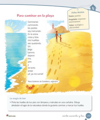 _ciento _cuarenta y _tres
Ficha técnica
Texto: poema.
Propósito: expresar
sentimientos.
Valor: ecología y
afectividad.
La magia de leer
• Pinta las huellas de tus pies con témpera y márcalas en una cartulina. Dibuja
alrededor el lugar de la naturaleza donde te gustaría caminar y marcar tus huellas.
Caminando
caminando
los pasitos
voy marcando.
En la arena
rubia y tibia
mis huellitas
van quedando.
Un
largo
camino
dejaron
mis
pies
y
de tanto
andar
¡uf, ya me cansé!
Nora Gutiérrez de Castellano, argentina
Para caminar en la playa
143
 