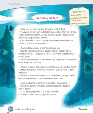_ciento _cuarenta y _seis
Antología Tomo I
Había una vez una niña que llevaba su brillante farol.
—Yo voy con mi farol y mi farolito conmigo; arriba brillan las estrellas
y abajo brillamos nosotros. Así iba cantando cuando llegó el viento
silbando y apagó la luz de su farol.
—¡Oh! —exclamó la niña—. ¿Quién encenderá mi farol? Pero por
mucho que buscó, nadie aparecía.
¿Qué será lo que tanto gruñe? ¡Es el amigo oso!
—Querido amigo oso, el viento apagó mi farol. ¿Sabes quién lo
puede encender? —preguntó la niña. El oso movió su gordinflona
cabeza y dijo:
—No te puedo contestar, a otros tienes que preguntar. No me puedo
parar, tengo que descansar.
¿Qué es lo que se desliza por la hierba? ¡Es un listo y astuto zorro!
—¿Me podría ayudar a encender mi farol? —pidió la niña. El zorro
respondió:
—De aquí te tienes que marchar, a tu casa tienes que llegar. Debo
deslizarme y observar; pronto a un ratón quiero cazar.
Entonces, la niña se sentó en una piedra y llorando dijo:
—¡Nadie me quiere ayudar! Las estrellas la oyeron y desde el
cielo le dijeron:
—Al Sol debes preguntar. Él te puede contestar.
La niña recobró su ánimo y siguió su camino.
La niña y su farol
Ficha técnica
Texto: cuento.
Propósito: entretener
a los lectores.
Valor: perseverancia.
146
 