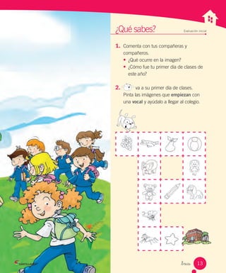 _trece
1. Comenta con tus compañeras y
compañeros.
•	 ¿Qué ocurre en la imagen?
•	 ¿Cómo fue tu primer día de clases de
este año?
2. va a su primer día de clases.
Pinta las imágenes que empiezan con
una vocal y ayúdalo a llegar al colegio.
¿Qué sabes? Evaluación inicial
13
 