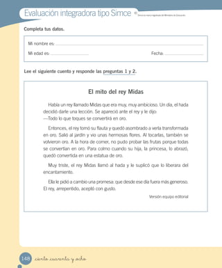 Evaluación integradora tipo SimceEvaluación integradora tipo Simce MR
Simce es marca registrada del Ministerio de Educación.
Mi nombre es:
Mi edad es: Fecha:
Completa tus datos.
Mi nombre es:
Mi edad es: Fecha:
Completa tus datos.
Lee el siguiente cuento y responde las preguntas 1 y 2.
El mito del rey Midas
Había un rey llamado Midas que era muy, muy ambicioso. Un día, el hada
decidió darle una lección. Se apareció ante el rey y le dijo:
—Todo lo que toques se convertirá en oro.
Entonces, el rey tomó su flauta y quedó asombrado a verla transformada
en oro. Salió al jardín y vio unas hermosas flores. Al tocarlas, también se
volvieron oro. A la hora de comer, no pudo probar las frutas porque todas
se convertían en oro. Para colmo cuando su hija, la princesa, lo abrazó,
quedó convertida en una estatua de oro.
Muy triste, el rey Midas llamó al hada y le suplicó que lo liberara del
encantamiento.
Ella le pidió a cambio una promesa: que desde ese día fuera más generoso.
El rey, arrepentido, aceptó con gusto.
Versión equipo editorial
_ciento _cuarenta y _ocho148
 