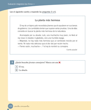 Evaluación integradora tipo Simce MR
Lee el siguiente cuento y responde las preguntas 3 a 6.
La planta más hermosa
El rey de un lejano país necesitaba jóvenes que le ayudaran en sus tareas
de gobierno. Los candidatos tenían que superar varias pruebas. Una de ellas
consistía en buscar la planta más hermosa de la naturaleza.
Aconsejada por su abuela, Lulú, una muchacha muy joven, no llevó al
rey rosas ni claveles ni gladiolos, sino una humilde espiga.
—Majestad, no hay nada más hermoso que un sembrado mecido por el
viento. Ni nada más delicioso que el olor del pan recién hecho.
—Tienes razón, muchacha—. Y el rey la nombró su consejera.
Cuento popular
3 ¿Quién buscaba jóvenes consejeros? Marca con una .
A El rey.
B La abuela.
_ciento _cincuenta150
 