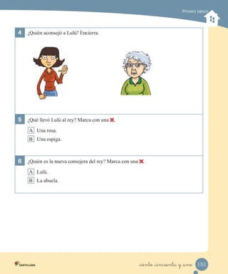 Primero básico
4 ¿Quién aconsejó a Lulú? Encierra.
5 ¿Qué llevó Lulú al rey? Marca con una .
A Una rosa.
B Una espiga.
6 ¿Quién es la nueva consejera del rey? Marca con una .
A Lulú.
B La abuela.
151_ciento _cincuenta y _uno
 