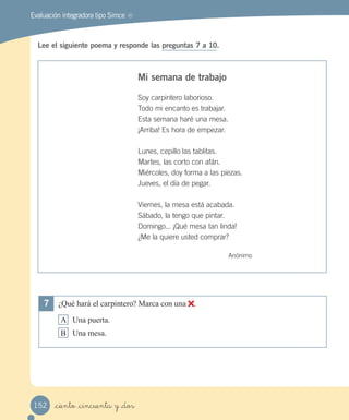 Evaluación integradora tipo Simce MR
Lee el siguiente poema y responde las preguntas 7 a 10.
Mi semana de trabajo
Soy carpintero laborioso.
Todo mi encanto es trabajar.
Esta semana haré una mesa.
¡Arriba! Es hora de empezar.
Lunes, cepillo las tablitas.
Martes, las corto con afán.
Miércoles, doy forma a las piezas.
Jueves, el día de pegar.
Viernes, la mesa está acabada.
Sábado, la tengo que pintar.
Domingo... ¡Qué mesa tan linda!
¿Me la quiere usted comprar?
Anónimo
7 ¿Qué hará el carpintero? Marca con una .
A Una puerta.
B Una mesa.
_ciento _cincuenta y _dos152
 