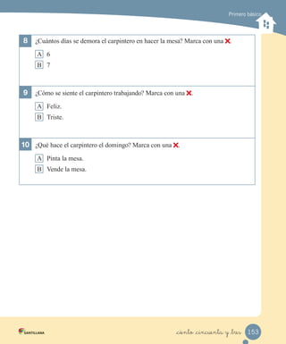 Primero básico
8 ¿Cuántos días se demora el carpintero en hacer la mesa? Marca con una .
A 6
B 7
9 ¿Cómo se siente el carpintero trabajando? Marca con una .
A Feliz.
B Triste.
10 ¿Qué hace el carpintero el domingo? Marca con una .
A Pinta la mesa.
B Vende la mesa.
153_ciento _cincuenta y _tres
 