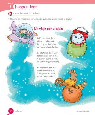 Unidad 1 / Lectura_catorce
Lulú y su perro Roco
viajan por el espacio.
La Luna les dice adiós,
van a planetas extraños.
En el planeta Bom-Bom
todos hablan con la _o.
Y cuando suena el reloj
en vez de ring, hace rong.
En el planeta Bla-Bla
solo conocen la _a.
Y los gallos, al cantar,
repiten ka ka ra ka.
Un viaje por el cielo
Antes de escuchar o leer
•	 Observa las imágenes y comenta: ¿de qué crees que se tratará el poema?
Módulo
1 Juega a leer
14
 