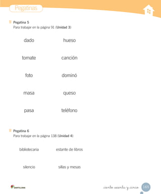 Pegatinas
165_ciento _sesenta y _cinco
Pegatina 5
Para trabajar en la página 91 (Unidad 3)
Pegatina 6
Para trabajar en la página 138 (Unidad 4)
tomate
dado
masa queso
teléfono
dominó
canción
pasa
hueso
foto
bibliotecaria
sillas y mesas
estante de libros
silencio
 