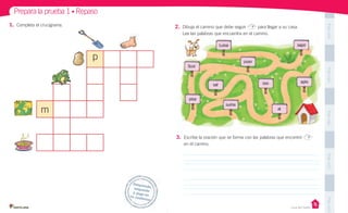 Unidad 1
PegaaquíPegaaquíPegaaquíPegaaquíPegaaquí
2. Dibuja el camino que debe seguir para llegar a su casa.
Lee las palabras que encuentra en el camino.
1. Completa el crucigrama.
p
m
3. Escribe la oración que se forma con las palabras que encontró
en el camino.
Prepara la prueba 1 • Repaso
Desprende,responde
y pega entu cuaderno
Casa del Saber
 