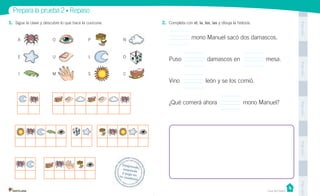 Unidad 1
PegaaquíPegaaquíPegaaquíPegaaquíPegaaquí
Prepara la prueba 2 • Repaso
Desprende,responde
y pega entu cuaderno
Casa del Saber
1. Sigue la clave y descubre lo que hace la cuncuna.
A
E
I
P
L
S
N
D
C
O
U
M
2. Completa con el, la, los, las y dibuja la historia.
mono Manuel sacó dos damascos.
Puso damascos en mesa.
Vino león y se los comió.
¿Qué comerá ahora mono Manuel?
 