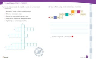 Unidad 1
PegaaquíPegaaquíPegaaquíPegaaquíPegaaquí
Prepara la prueba 3 • Repaso
Desprende,responde
y pega entu cuaderno
Casa del Saber
Desprende,
1. Lee las pistas con ayuda de un adulto y escribe los nombres donde
corresponda.
1 Animal muy grande que tiene una trompa larga.
2 Bolso que usamos para viajar.
3 Aparato que usamos para calentar la casa.
4 Paraguas que usamos para protegernos del sol.
5 Vegetal rojo que comemos en ensalada.
1
2
3
4
5
2. Sigue la flecha. Luego, escribe la oración que encontraste.
un pan
qui to quie re que que.
Un pe ri
• Encierra la mayúscula y el punto con .
 
